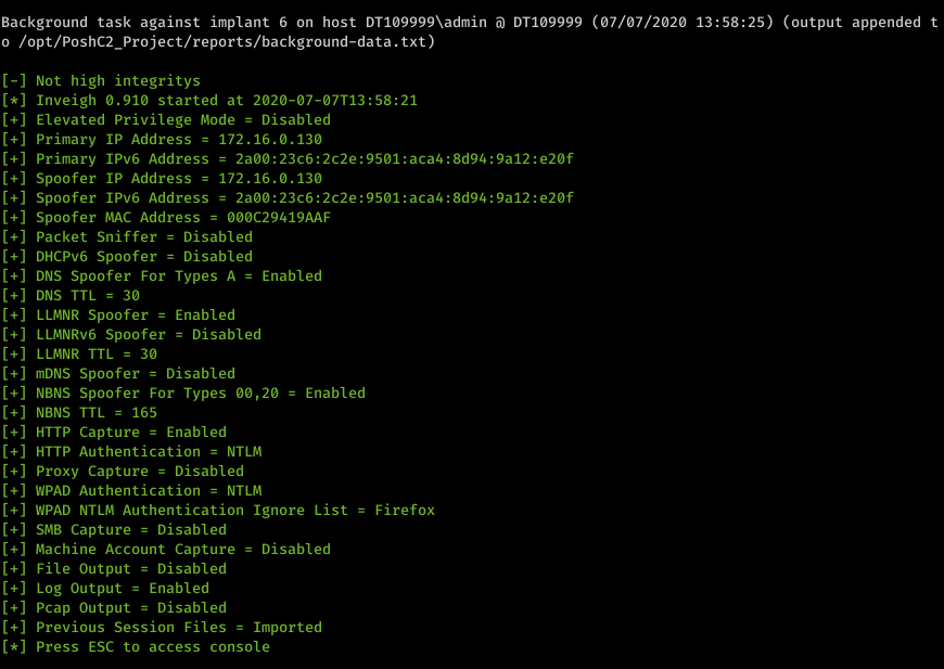 Machine generated alternative text: Background task against implant 6 on host DTI&oslash;9999Xadmin DTI&oslash;9999 (&oslash;7/&oslash;7/2&oslash;2&oslash; 13:58:25) (output appended t o /opt/PoshC2_Project/reports/background-data . txt) Not high integritys Inveigh &oslash;.91&oslash; started at 2&oslash;2&oslash;-&oslash;7-&oslash;7T13:58:21 Elevated Privilege Mode - Disabled Primary IP Address 172.16.&oslash;.13&oslash; Primary IPv6 Address 2a&oslash;&oslash;: 23c6: 2c2e: 95&oslash;1 : aca4: 8d94: 9a12 : e2&oslash;f Spoofer IP Address - 172.16.&oslash;.13&oslash; 2a&oslash;&oslash;: 23c6: 2c2e: 95&oslash;1 : aca4: 8d94: 9a12 : e2&oslash;f Spoofer IPv6 Address Spoofer MAC Address &oslash;&oslash;&oslash;C29419AAF Packet Sniffer - Disabled Disabled DHCPv6 Spoofer DNS Spoofer For Types A Enabled DNS TTL 3&oslash; LLMNR Spoofer Enabled Disabled LLMNRv6 Spoofer - LLMNR TTL 3&oslash; Disabled mDNS Spoofer NBNS Spoofer For Types &oslash;&oslash;,2&oslash; NBNS TTL 165 HTTP Capture Enabled HTTP Authentication - NTLM Disabled Proxy Capture - WPAD Authentication - NTLM Enabled - Firefox WPAD NTLM Authentication Ignore List - Disabled SMB Capture Machine Account Capture Disabled File Output - Disabled Log Output Enabled Disabled Pcap Output Previous Session Files - Imported Press ESC to access console 