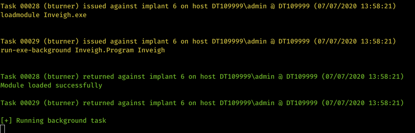 Machine generated alternative text: Task &oslash;&oslash;&oslash;28 loadmodule Task &oslash;&oslash;&oslash;29 (bturner) issued against implant 6 on host DTI&oslash;9999Xadmin DTI&oslash;9999 (&oslash;7/&oslash;7/2&oslash;2&oslash; 13:58:21) Inveigh . exe (bturner) issued against implant 6 on host DTI&oslash;9999Xadmin DTI&oslash;9999 (&oslash;7/&oslash;7/2&oslash;2&oslash; 13:58:21) run-exe-background Inveigh . Program Inveigh Task &oslash;&oslash;&oslash;28 (bturner) returned against implant 6 on host DTI&oslash;9999Xadmin DTI&oslash;9999 (&oslash;7/&oslash;7/2&oslash;2&oslash; 13:58:21) Module loaded successfully Task &oslash;&oslash;&oslash;29 (bturner) returned against implant 6 on host DTI&oslash;9999Xadmin DTI&oslash;9999 (&oslash;7/&oslash;7/2&oslash;2&oslash; 13:58:21) Running background task 